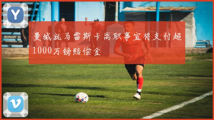 曼城就马雷斯卡离职事宜将支付超1000万镑赔偿金
