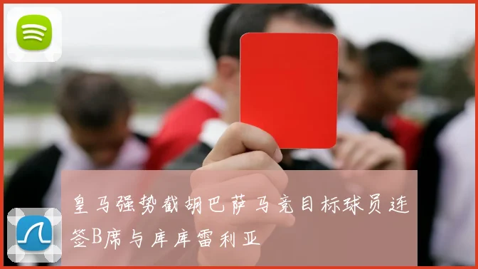 皇马强势截胡巴萨马竞目标球员连签B席与库库雷利亚