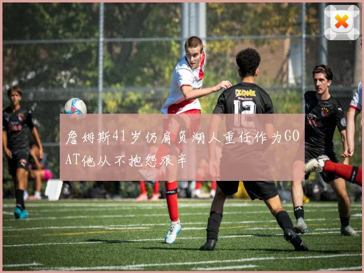 詹姆斯41岁仍肩负湖人重任作为GOAT他从不抱怨艰辛