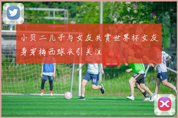 小贝二儿子与女友共赏世界杯女友身穿梅西球衣引关注