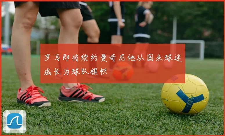 罗马即将续约曼奇尼他从国米球迷成长为球队旗帜