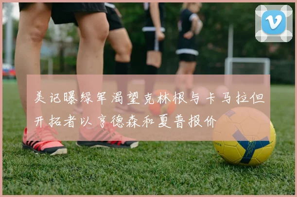 美记曝绿军渴望克林根与卡马拉但开拓者以亨德森和夏普报价