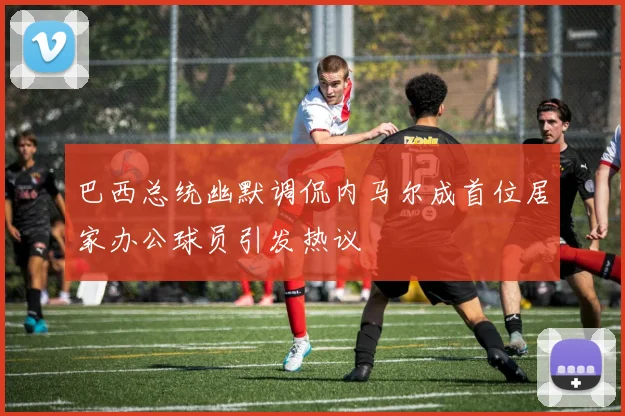 巴西总统幽默调侃内马尔成首位居家办公球员引发热议