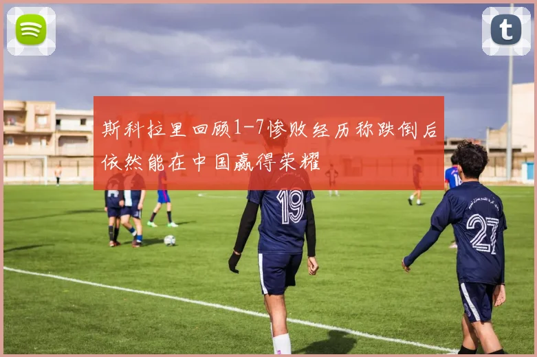 斯科拉里回顾1-7惨败经历称跌倒后依然能在中国赢得荣耀