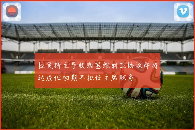 拉莫斯主导收购塞维利亚协议即将达成但初期不担任主席职务