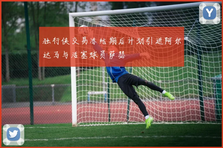 独行侠交易冻结期后计划引进阿尔达马与活塞球员萨瑟
