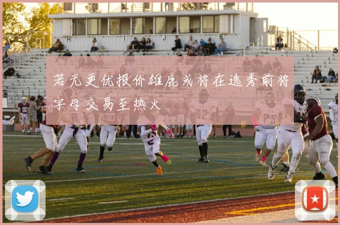若无更优报价雄鹿或将在选秀前将字母交易至热火