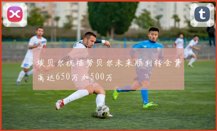 埃贝尔祝福努贝尔未来顺利转会费高达650万加500万