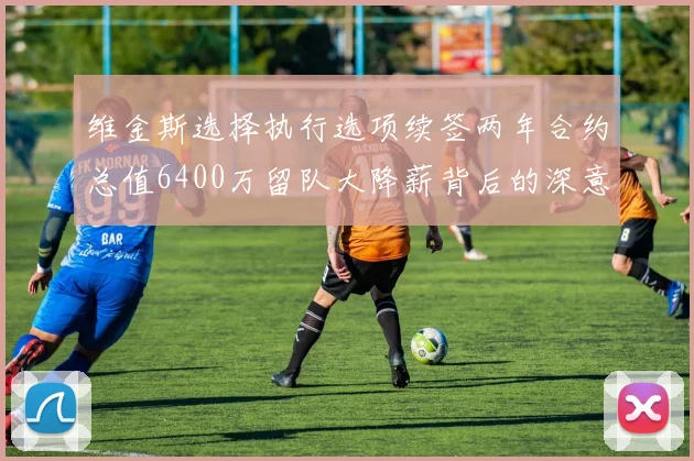 维金斯选择执行选项续签两年合约总值6400万留队大降薪背后的深意
