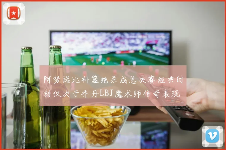 阿努诺比补篮绝杀成总决赛经典时刻仅次于乔丹LBJ魔术师传奇表现
